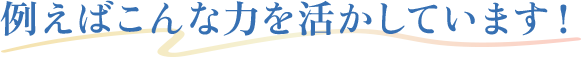 例えばこんな力を活かしています！