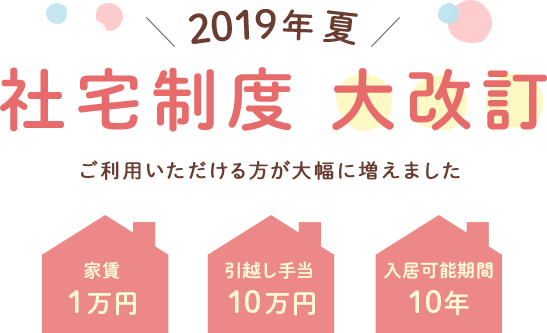 2019年夏 社宅制度大改訂 ご利用いただける方が大幅に増えました 家賃１万円 引越し手当１０万円 入居可能期間10年