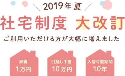 2019年夏 社宅制度大改訂 ご利用いただける方が大幅に増えました 家賃１万円 引越し手当１０万円 入居可能期間10年