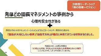 園で働く職員誰もが安心して意見を言い合える「心理的安全性」を確保するために、園長として何を実践していくべきかを７つのポイントに沿ってお伝えし、グループに分かれて“今まで実践できていたのか”の観点で振り返りを行いました。
                      
                      また、研修では、園長先生が考えた「園の目標・ビジョン」を共有する場を設けました。ベネッセの保育園として大切にしたいことは共通してありますが、園で目指す目標・ビジョンは各園の特色が出ており、それぞれの良さを感じる時間となりました。